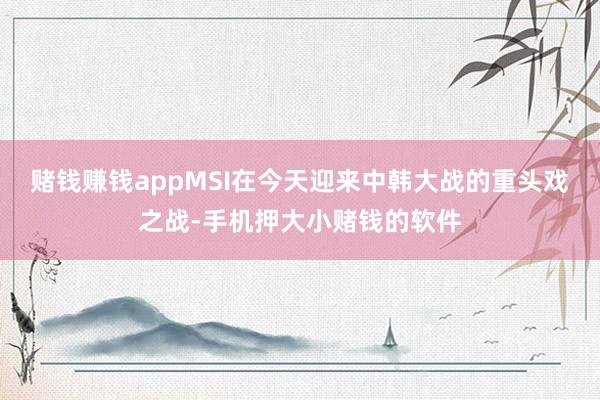 赌钱赚钱appMSI在今天迎来中韩大战的重头戏之战-手机押大小赌钱的软件