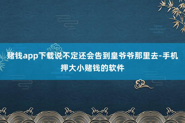 赌钱app下载说不定还会告到皇爷爷那里去-手机押大小赌钱的软件