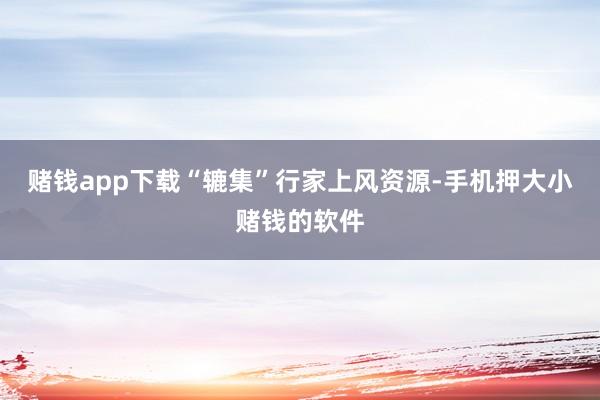 赌钱app下载“辘集”行家上风资源-手机押大小赌钱的软件