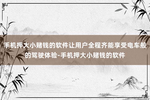 手机押大小赌钱的软件让用户全程齐能享受电车般的驾驶体验-手机押大小赌钱的软件