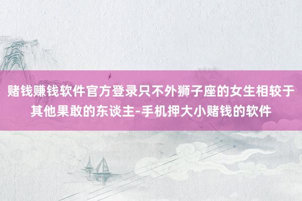 赌钱赚钱软件官方登录只不外狮子座的女生相较于其他果敢的东谈主-手机押大小赌钱的软件