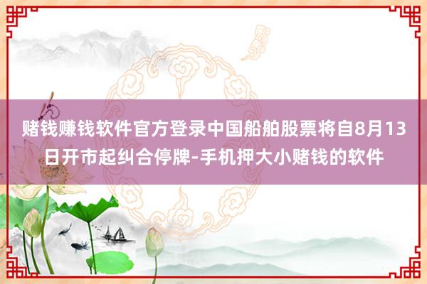 赌钱赚钱软件官方登录中国船舶股票将自8月13日开市起纠合停牌-手机押大小赌钱的软件