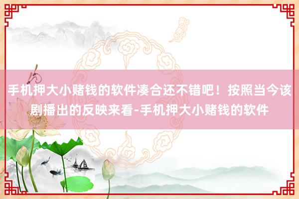 手机押大小赌钱的软件凑合还不错吧！按照当今该剧播出的反映来看-手机押大小赌钱的软件