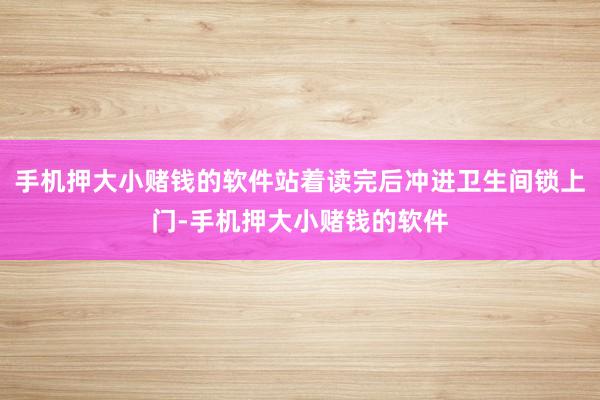 手机押大小赌钱的软件站着读完后冲进卫生间锁上门-手机押大小赌钱的软件