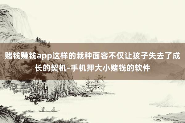 赌钱赚钱app这样的栽种面容不仅让孩子失去了成长的契机-手机押大小赌钱的软件