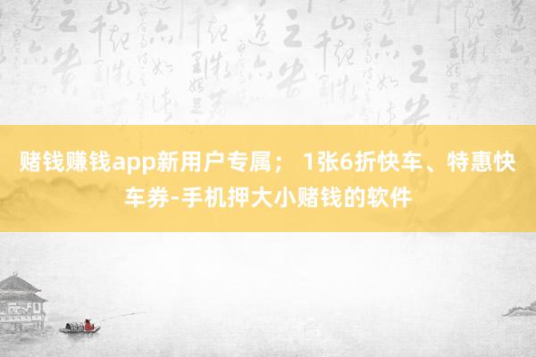 赌钱赚钱app新用户专属； 1张6折快车、特惠快车券-手机押大小赌钱的软件