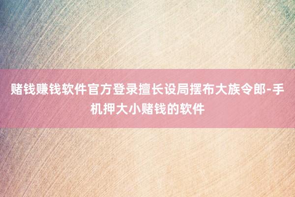 赌钱赚钱软件官方登录擅长设局摆布大族令郎-手机押大小赌钱的软件