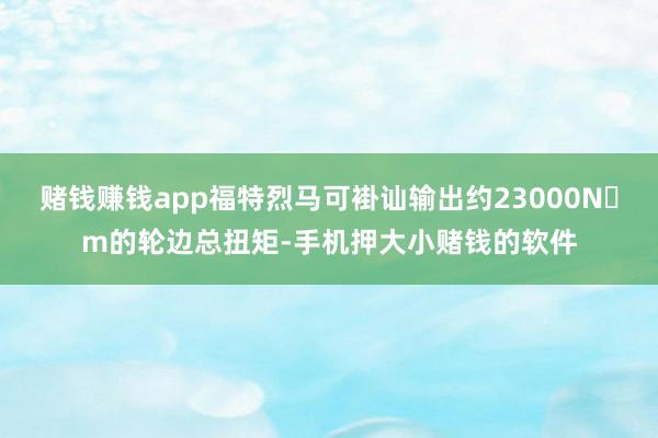赌钱赚钱app福特烈马可褂讪输出约23000N・m的轮边总扭矩-手机押大小赌钱的软件