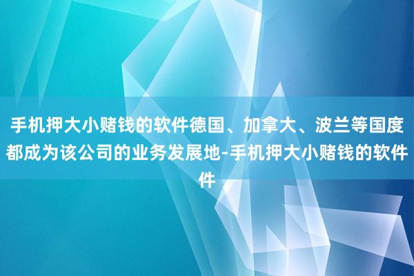 手机押大小赌钱的软件德国、加拿大、波兰等国度都成为该公司的业务发展地-手机押大小赌钱的软件