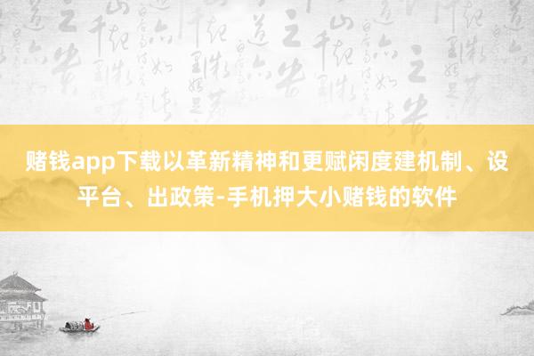 赌钱app下载以革新精神和更赋闲度建机制、设平台、出政策-手机押大小赌钱的软件