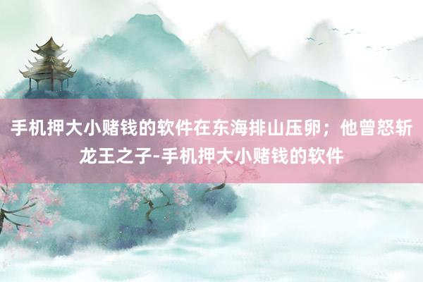 手机押大小赌钱的软件在东海排山压卵；他曾怒斩龙王之子-手机押大小赌钱的软件