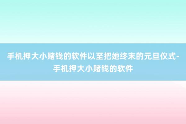 手机押大小赌钱的软件以至把她终末的元旦仪式-手机押大小赌钱的软件