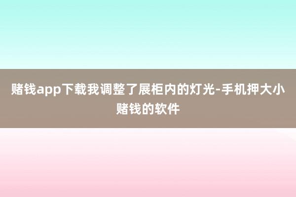 赌钱app下载我调整了展柜内的灯光-手机押大小赌钱的软件