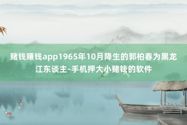 赌钱赚钱app1965年10月降生的郭柏春为黑龙江东谈主-手机押大小赌钱的软件