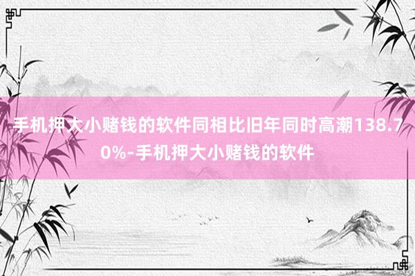 手机押大小赌钱的软件同相比旧年同时高潮138.70%-手机押大小赌钱的软件