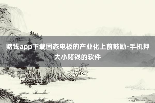 赌钱app下载固态电板的产业化上前鼓励-手机押大小赌钱的软件