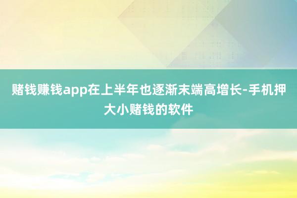 赌钱赚钱app在上半年也逐渐末端高增长-手机押大小赌钱的软件
