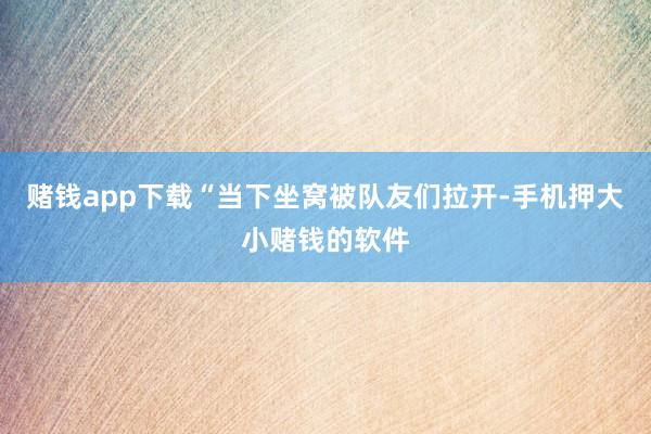 赌钱app下载“当下坐窝被队友们拉开-手机押大小赌钱的软件
