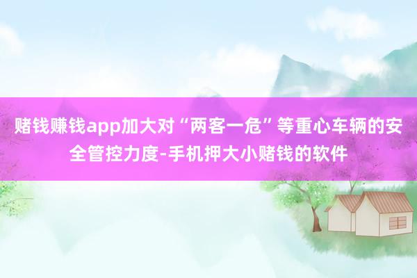 赌钱赚钱app加大对“两客一危”等重心车辆的安全管控力度-手机押大小赌钱的软件