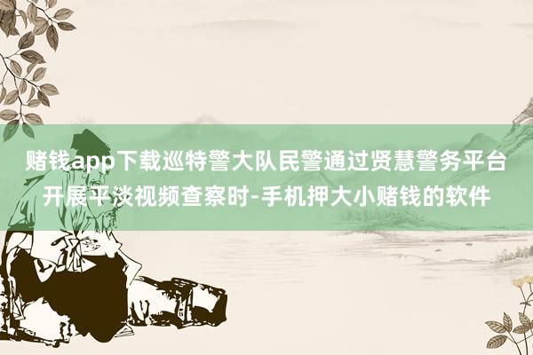 赌钱app下载巡特警大队民警通过贤慧警务平台开展平淡视频查察时-手机押大小赌钱的软件