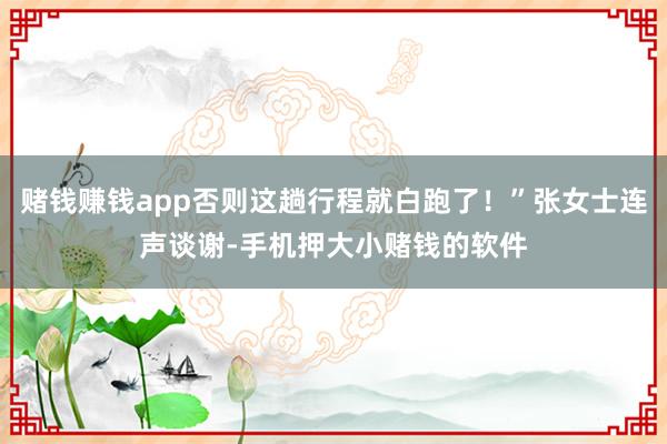 赌钱赚钱app否则这趟行程就白跑了！”张女士连声谈谢-手机押大小赌钱的软件
