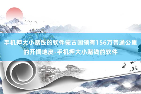 手机押大小赌钱的软件蒙古国领有156万普通公里的开阔地皮-手机押大小赌钱的软件