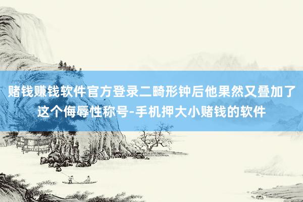 赌钱赚钱软件官方登录二畸形钟后他果然又叠加了这个侮辱性称号-手机押大小赌钱的软件