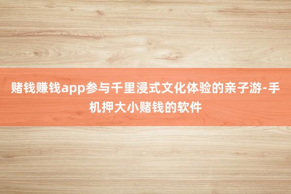 赌钱赚钱app参与千里浸式文化体验的亲子游-手机押大小赌钱的软件