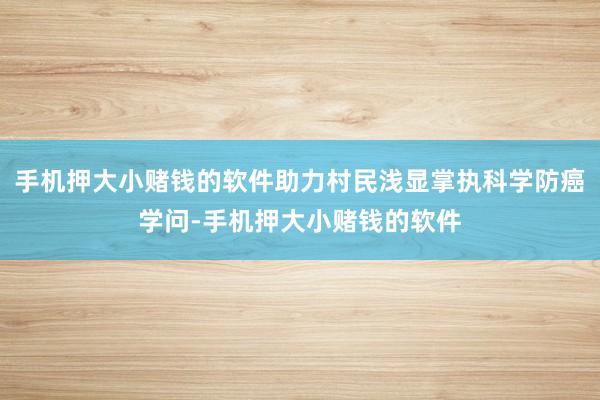 手机押大小赌钱的软件助力村民浅显掌执科学防癌学问-手机押大小赌钱的软件
