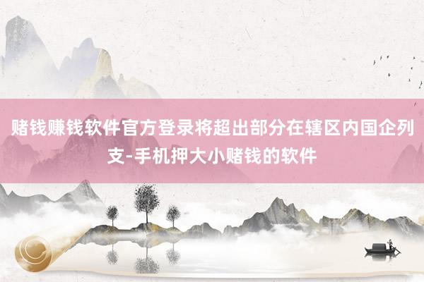 赌钱赚钱软件官方登录将超出部分在辖区内国企列支-手机押大小赌钱的软件