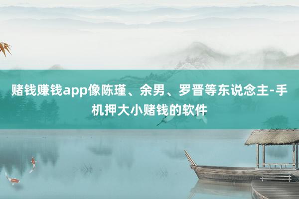 赌钱赚钱app像陈瑾、余男、罗晋等东说念主-手机押大小赌钱的软件