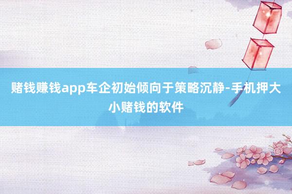 赌钱赚钱app车企初始倾向于策略沉静-手机押大小赌钱的软件