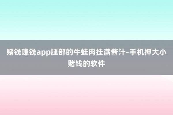 赌钱赚钱app腿部的牛蛙肉挂满酱汁-手机押大小赌钱的软件