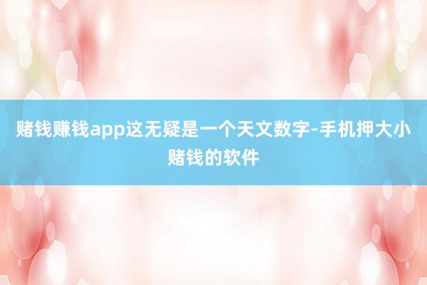 赌钱赚钱app这无疑是一个天文数字-手机押大小赌钱的软件