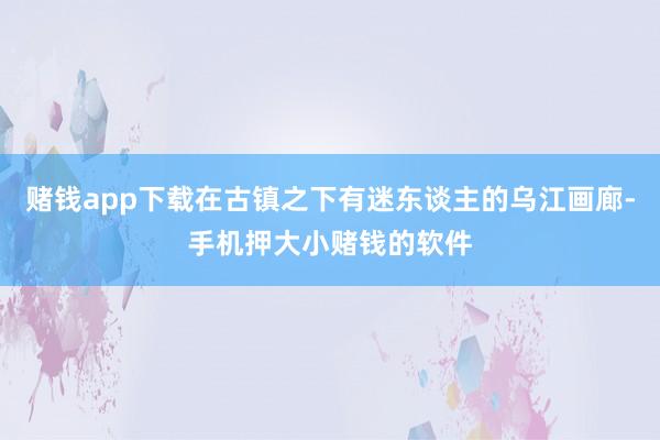赌钱app下载在古镇之下有迷东谈主的乌江画廊-手机押大小赌钱的软件