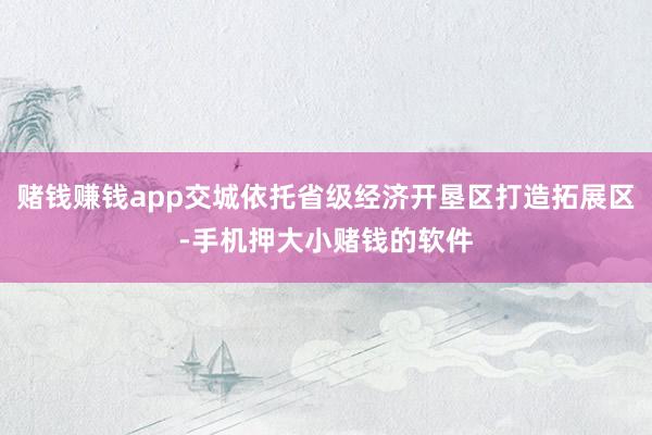 赌钱赚钱app交城依托省级经济开垦区打造拓展区-手机押大小赌钱的软件