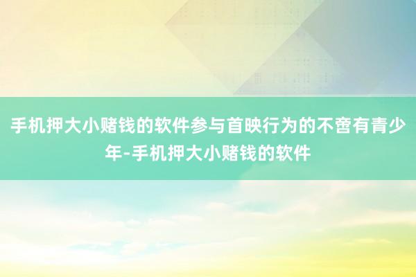 手机押大小赌钱的软件参与首映行为的不啻有青少年-手机押大小赌钱的软件