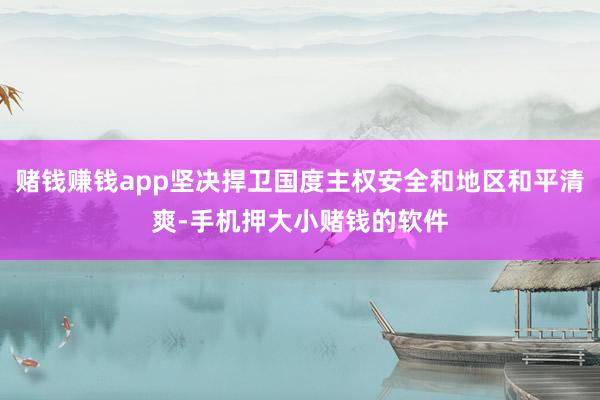 赌钱赚钱app坚决捍卫国度主权安全和地区和平清爽-手机押大小赌钱的软件