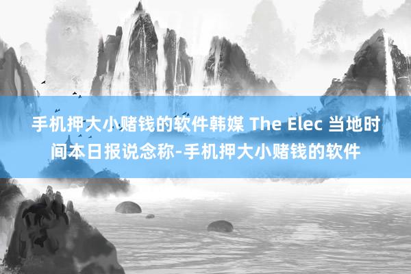 手机押大小赌钱的软件韩媒 The Elec 当地时间本日报说念称-手机押大小赌钱的软件