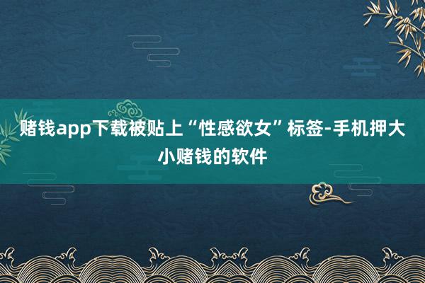 赌钱app下载被贴上“性感欲女”标签-手机押大小赌钱的软件