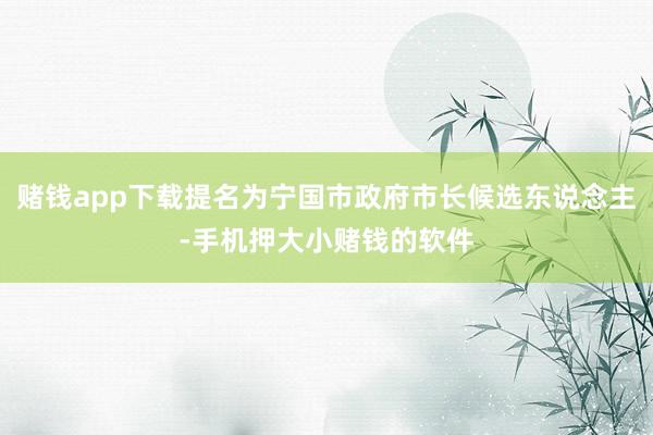 赌钱app下载提名为宁国市政府市长候选东说念主-手机押大小赌钱的软件