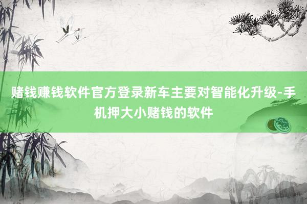 赌钱赚钱软件官方登录新车主要对智能化升级-手机押大小赌钱的软件