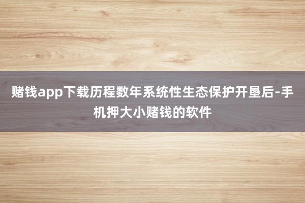 赌钱app下载历程数年系统性生态保护开垦后-手机押大小赌钱的软件