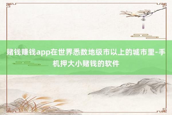 赌钱赚钱app在世界悉数地级市以上的城市里-手机押大小赌钱的软件