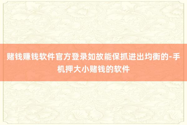 赌钱赚钱软件官方登录如故能保抓进出均衡的-手机押大小赌钱的软件