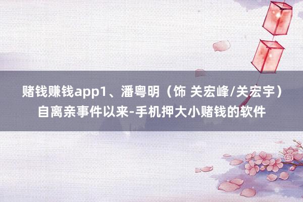 赌钱赚钱app1、潘粤明（饰 关宏峰/关宏宇）自离亲事件以来-手机押大小赌钱的软件