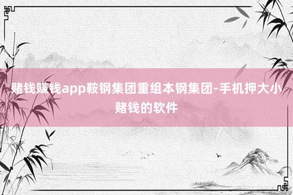 赌钱赚钱app鞍钢集团重组本钢集团-手机押大小赌钱的软件