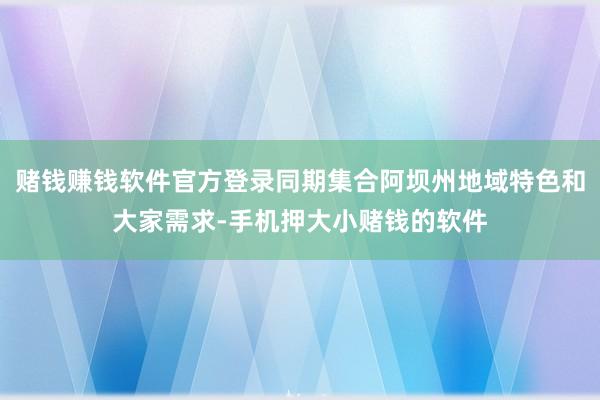 赌钱赚钱软件官方登录同期集合阿坝州地域特色和大家需求-手机押大小赌钱的软件