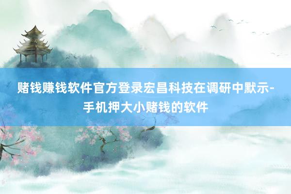 赌钱赚钱软件官方登录　　宏昌科技在调研中默示-手机押大小赌钱的软件