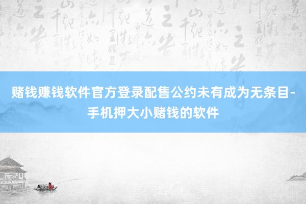 赌钱赚钱软件官方登录配售公约未有成为无条目-手机押大小赌钱的软件